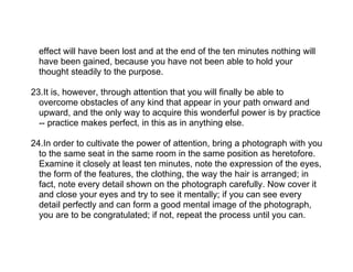 effect will have been lost and at the end of the ten minutes nothing will
  have been gained, because you have not been able to hold your
  thought steadily to the purpose.

23.It is, however, through attention that you will finally be able to
  overcome obstacles of any kind that appear in your path onward and
  upward, and the only way to acquire this wonderful power is by practice
  -- practice makes perfect, in this as in anything else.

24.In order to cultivate the power of attention, bring a photograph with you
  to the same seat in the same room in the same position as heretofore.
  Examine it closely at least ten minutes, note the expression of the eyes,
  the form of the features, the clothing, the way the hair is arranged; in
  fact, note every detail shown on the photograph carefully. Now cover it
  and close your eyes and try to see it mentally; if you can see every
  detail perfectly and can form a good mental image of the photograph,
  you are to be congratulated; if not, repeat the process until you can.
 