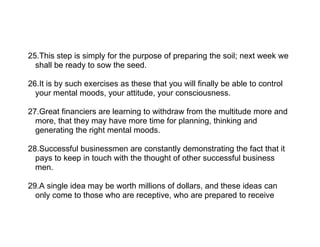25.This step is simply for the purpose of preparing the soil; next week we
  shall be ready to sow the seed.

26.It is by such exercises as these that you will finally be able to control
  your mental moods, your attitude, your consciousness.

27.Great financiers are learning to withdraw from the multitude more and
  more, that they may have more time for planning, thinking and
  generating the right mental moods.

28.Successful businessmen are constantly demonstrating the fact that it
  pays to keep in touch with the thought of other successful business
  men.

29.A single idea may be worth millions of dollars, and these ideas can
  only come to those who are receptive, who are prepared to receive
 