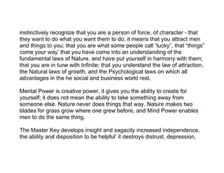 instinctively recognize that you are a person of force, of character - that
they want to do what you want them to do; it means that you attract men
and things to you; that you are what some people call “lucky”, that “things”
come your way’ that you have come into an understanding of the
fundamental laws of Nature, and have put yourself in harmony with them;
that you are in tune with Infinite; that you understand the law of attraction,
the Natural laws of growth, and the Psychological laws on which all
advantages in the he social and business world rest.

Mental Power is creative power, it gives you the ability to create for
yourself; it does not mean the ability to take something away from
someone else. Nature never does things that way. Nature makes two
blades for grass grow where one grew before, and Mind Power enables
men to do the same thing.

The Master Key develops insight and sagacity increased independence,
the ability and disposition to be helpful’ it destroys distrust, depression,
 