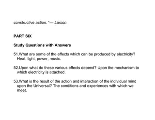 constructive action. “— Larson


PART SIX

Study Questions with Answers

51.What are some of the effects which can be produced by electricity?
  Heat, light, power, music.

52.Upon what do these various effects depend? Upon the mechanism to
  which electricity is attached.

53.What is the result of the action and interaction of the individual mind
  upon the Universal? The conditions and experiences with which we
  meet.
 