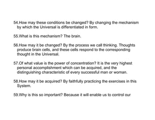 54.How may these conditions be changed? By changing the mechanism
  by which the Universal is differentiated in form.

55.What is this mechanism? The brain.

56.How may it be changed? By the process we call thinking. Thoughts
  produce brain cells, and these cells respond to the corresponding
  thought in the Universal.

57.Of what value is the power of concentration? It is the very highest
  personal accomplishment which can be acquired, and the
  distinguishing characteristic of every successful man or woman.

58.How may it be acquired? By faithfully practicing the exercises in this
  System.

59.Why is this so important? Because it will enable us to control our
 