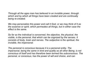 Through all the ages man has believed in an invisible power, through
which and by which all things have been created and are continually
being re-created.

We may personalize this power and call it God, or we may think of it as
the essence or spirit, which permeates all things, but in either case the
effect is the same.

So far as the individual is concerned, the objective, the physical, the
visible, is the personal, that which can be cognized by the senses. It
consists of body, brain and nerves. The subjective is the spiritual, the
invisible, the impersonal.

The personal is conscious because it is a personal entity. The
impersonal, being the same in kind and quality as all other Being, is not
conscious of itself and has therefore been termed the subconscious. The
personal, or conscious, has the power of will and choice, and can
 