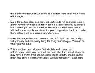 the mold or model which will serve as a pattern from which your future
     will emerge.

2.   Make the pattern clear and make it beautiful; do not be afraid; make it
     grand; remember that no limitation can be placed upon you by anyone
     but yourself; you are not limited as to cost or material; draw on the
     Infinite for your supply, construct it in your imagination; it will have to be
     there before it will ever appear anywhere else.

3.Make the image clear and clean-cut, hold it firmly in the mind and you
  will gradually and constantly bring the thing nearer to you. You can be
  what “you will to be.”

4.This is another psychological fact which is well known, but
  unfortunately, reading about it will not bring about any result which you
  may have in mind; it will not even help you to form the mental image,
  much less bring it into manifestation. Work is necessary - labor, hard
 