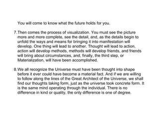 You will come to know what the future holds for you.

7.Then comes the process of visualization. You must see the picture
  more and more complete, see the detail, and, as the details begin to
  unfold the ways and means for bringing it into manifestation will
  develop. One thing will lead to another. Thought will lead to action,
  action will develop methods, methods will develop friends, and friends
  will bring about circumstances, and, finally, the third step, or
  Materialization, will have been accomplished.

8.We all recognize the Universe must have been thought into shape
  before it ever could have become a material fact. And if we are willing
  to follow along the lines of the Great Architect of the Universe, we shall
  find our thoughts taking form, just as the universe took concrete form. It
  is the same mind operating through the individual. There is no
  difference in kind or quality, the only difference is one of degree.
 
