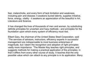 fear, melancholia, and every form of lack limitation and weakness,
including pain and disease; it awakens buried talents, supplies initiative,
force, energy, vitality - it awakens an appreciation of the beautiful in Art,
Literature and Science.

It has changed the lives of thousands of men and women, by substituting
definite principles for uncertain and hazy methods - and principles for the
foundation upon which every system of efficiency must rest.

Elbert Gary, the chairman of the United States Steel Corporation, said
“The services of advisors, instructors, efficiency experts in successful
management are indispensable to most business enterprises of
magnitude, but I deem the recognition and adoption of right principles
vastly more importance. “The Master Key teaches right principles, and
suggests methods for making a practical application of the principles; in
that it differs from every other course of study. It teaches that the only
possible value which can attach to any principle is in its application. Many
 