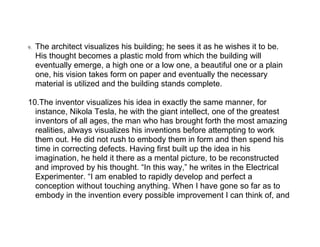 9.   The architect visualizes his building; he sees it as he wishes it to be.
     His thought becomes a plastic mold from which the building will
     eventually emerge, a high one or a low one, a beautiful one or a plain
     one, his vision takes form on paper and eventually the necessary
     material is utilized and the building stands complete.

10.The inventor visualizes his idea in exactly the same manner, for
  instance, Nikola Tesla, he with the giant intellect, one of the greatest
  inventors of all ages, the man who has brought forth the most amazing
  realities, always visualizes his inventions before attempting to work
  them out. He did not rush to embody them in form and then spend his
  time in correcting defects. Having first built up the idea in his
  imagination, he held it there as a mental picture, to be reconstructed
  and improved by his thought. “In this way,” he writes in the Electrical
  Experimenter. “I am enabled to rapidly develop and perfect a
  conception without touching anything. When I have gone so far as to
  embody in the invention every possible improvement I can think of, and
 