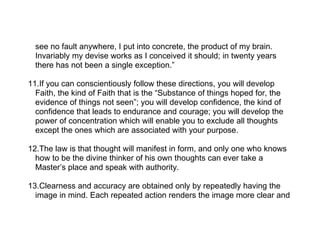 see no fault anywhere, I put into concrete, the product of my brain.
  Invariably my devise works as I conceived it should; in twenty years
  there has not been a single exception.”

11.If you can conscientiously follow these directions, you will develop
  Faith, the kind of Faith that is the “Substance of things hoped for, the
  evidence of things not seen”; you will develop confidence, the kind of
  confidence that leads to endurance and courage; you will develop the
  power of concentration which will enable you to exclude all thoughts
  except the ones which are associated with your purpose.

12.The law is that thought will manifest in form, and only one who knows
  how to be the divine thinker of his own thoughts can ever take a
  Master’s place and speak with authority.

13.Clearness and accuracy are obtained only by repeatedly having the
  image in mind. Each repeated action renders the image more clear and
 