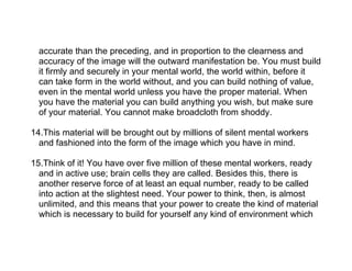 accurate than the preceding, and in proportion to the clearness and
  accuracy of the image will the outward manifestation be. You must build
  it firmly and securely in your mental world, the world within, before it
  can take form in the world without, and you can build nothing of value,
  even in the mental world unless you have the proper material. When
  you have the material you can build anything you wish, but make sure
  of your material. You cannot make broadcloth from shoddy.

14.This material will be brought out by millions of silent mental workers
  and fashioned into the form of the image which you have in mind.

15.Think of it! You have over five million of these mental workers, ready
  and in active use; brain cells they are called. Besides this, there is
  another reserve force of at least an equal number, ready to be called
  into action at the slightest need. Your power to think, then, is almost
  unlimited, and this means that your power to create the kind of material
  which is necessary to build for yourself any kind of environment which
 