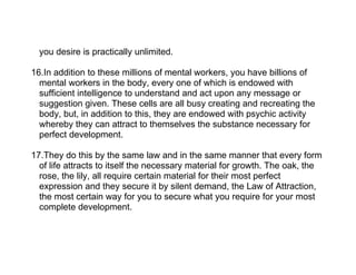 you desire is practically unlimited.

16.In addition to these millions of mental workers, you have billions of
  mental workers in the body, every one of which is endowed with
  sufficient intelligence to understand and act upon any message or
  suggestion given. These cells are all busy creating and recreating the
  body, but, in addition to this, they are endowed with psychic activity
  whereby they can attract to themselves the substance necessary for
  perfect development.

17.They do this by the same law and in the same manner that every form
  of life attracts to itself the necessary material for growth. The oak, the
  rose, the lily, all require certain material for their most perfect
  expression and they secure it by silent demand, the Law of Attraction,
  the most certain way for you to secure what you require for your most
  complete development.
 