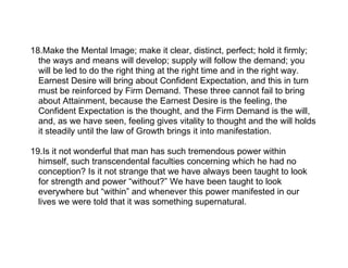 18.Make the Mental Image; make it clear, distinct, perfect; hold it firmly;
  the ways and means will develop; supply will follow the demand; you
  will be led to do the right thing at the right time and in the right way.
  Earnest Desire will bring about Confident Expectation, and this in turn
  must be reinforced by Firm Demand. These three cannot fail to bring
  about Attainment, because the Earnest Desire is the feeling, the
  Confident Expectation is the thought, and the Firm Demand is the will,
  and, as we have seen, feeling gives vitality to thought and the will holds
  it steadily until the law of Growth brings it into manifestation.

19.Is it not wonderful that man has such tremendous power within
  himself, such transcendental faculties concerning which he had no
  conception? Is it not strange that we have always been taught to look
  for strength and power “without?” We have been taught to look
  everywhere but “within” and whenever this power manifested in our
  lives we were told that it was something supernatural.
 