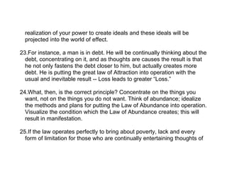 realization of your power to create ideals and these ideals will be
  projected into the world of effect.

23.For instance, a man is in debt. He will be continually thinking about the
  debt, concentrating on it, and as thoughts are causes the result is that
  he not only fastens the debt closer to him, but actually creates more
  debt. He is putting the great law of Attraction into operation with the
  usual and inevitable result -- Loss leads to greater “Loss.”

24.What, then, is the correct principle? Concentrate on the things you
  want, not on the things you do not want. Think of abundance; idealize
  the methods and plans for putting the Law of Abundance into operation.
  Visualize the condition which the Law of Abundance creates; this will
  result in manifestation.

25.If the law operates perfectly to bring about poverty, lack and every
  form of limitation for those who are continually entertaining thoughts of
 
