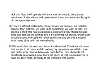 lack and fear, it will operate with the same certainty to bring about
  conditions of abundance and opulence for those who entertain thoughts
  of courage and power.

26.This is a difficult problem for many; we are too anxious; we manifest
  anxiety, fear, distress; we want to do something; we want to help; we
  are like a child who has just planted a seed and every fifteen minutes
  goes and stirs up the earth to see if it is growing. Of course, under such
  circumstances, the seed will never germinate, and yet this is exactly
  what many of us do in the mental world.

27.We must plant the seed and leave it undisturbed. This does not mean
  that we are to sit down and do nothing, by no means; we will do more
  and better work then we have ever done before, new channels will
  constantly be provided, new doors will open; all that is necessary is to
  have an open mind, be ready to act when the time comes.
 