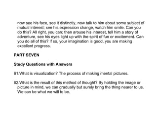 now see his face, see it distinctly, now talk to him about some subject of
  mutual interest; see his expression change, watch him smile. Can you
  do this? All right, you can; then arouse his interest, tell him a story of
  adventure, see his eyes light up with the spirit of fun or excitement. Can
  you do all of this? If so, your imagination is good, you are making
  excellent progress.

PART SEVEN

Study Questions with Answers

61.What is visualization? The process of making mental pictures.

62.What is the result of this method of thought? By holding the image or
  picture in mind, we can gradually but surely bring the thing nearer to us.
  We can be what we will to be.
 