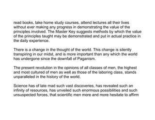 read books, take home study courses, attend lectures all their lives
without ever making any progress in demonstrating the value of the
principles involved. The Master Key suggests methods by which the value
of the principles taught may be demonstrated and put in actual practice in
the daily experience.

There is a change in the thought of the world. This change is silently
transpiring in our midst, and is more important than any which the world
has undergone since the downfall of Paganism.

The present revolution in the opinions of all classes of men, the highest
and most cultured of men as well as those of the laboring class, stands
unparalleled in the history of the world.

Science has of late mad such vast discoveries, has revealed such an
infinity of resources, has unveiled such enormous possibilities and such
unsuspected forces, that scientific men more and more hesitate to affirm
 