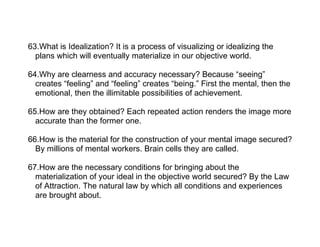 63.What is Idealization? It is a process of visualizing or idealizing the
  plans which will eventually materialize in our objective world.

64.Why are clearness and accuracy necessary? Because “seeing”
  creates “feeling” and “feeling” creates “being.” First the mental, then the
  emotional, then the illimitable possibilities of achievement.

65.How are they obtained? Each repeated action renders the image more
  accurate than the former one.

66.How is the material for the construction of your mental image secured?
  By millions of mental workers. Brain cells they are called.

67.How are the necessary conditions for bringing about the
  materialization of your ideal in the objective world secured? By the Law
  of Attraction. The natural law by which all conditions and experiences
  are brought about.
 