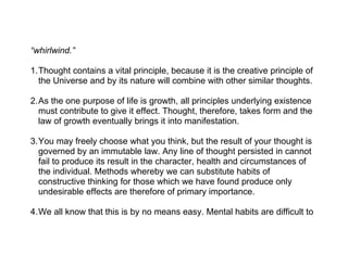 “whirlwind.”

1.Thought contains a vital principle, because it is the creative principle of
  the Universe and by its nature will combine with other similar thoughts.

2.As the one purpose of life is growth, all principles underlying existence
  must contribute to give it effect. Thought, therefore, takes form and the
  law of growth eventually brings it into manifestation.

3.You may freely choose what you think, but the result of your thought is
  governed by an immutable law. Any line of thought persisted in cannot
  fail to produce its result in the character, health and circumstances of
  the individual. Methods whereby we can substitute habits of
  constructive thinking for those which we have found produce only
  undesirable effects are therefore of primary importance.

4.We all know that this is by no means easy. Mental habits are difficult to
 