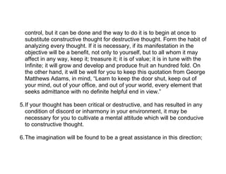 control, but it can be done and the way to do it is to begin at once to
  substitute constructive thought for destructive thought. Form the habit of
  analyzing every thought. If it is necessary, if its manifestation in the
  objective will be a benefit, not only to yourself, but to all whom it may
  affect in any way, keep it; treasure it; it is of value; it is in tune with the
  Infinite; it will grow and develop and produce fruit an hundred fold. On
  the other hand, it will be well for you to keep this quotation from George
  Matthews Adams, in mind, “Learn to keep the door shut, keep out of
  your mind, out of your office, and out of your world, every element that
  seeks admittance with no definite helpful end in view.”

5.If your thought has been critical or destructive, and has resulted in any
  condition of discord or inharmony in your environment, it may be
  necessary for you to cultivate a mental attitude which will be conducive
  to constructive thought.

6.The imagination will be found to be a great assistance in this direction;
 