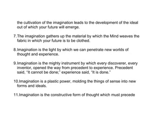 the cultivation of the imagination leads to the development of the ideal
  out of which your future will emerge.

7.The imagination gathers up the material by which the Mind weaves the
  fabric in which your future is to be clothed.

8.Imagination is the light by which we can penetrate new worlds of
  thought and experience.

9.Imagination is the mighty instrument by which every discoverer, every
  inventor, opened the way from precedent to experience. Precedent
  said, “It cannot be done;” experience said, “It is done.”

10.Imagination is a plastic power, molding the things of sense into new
  forms and ideals.

11.Imagination is the constructive form of thought which must precede
 