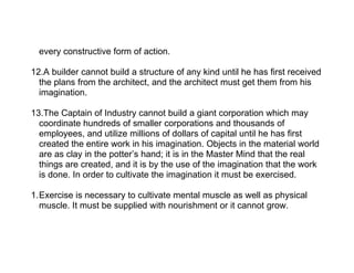 every constructive form of action.

12.A builder cannot build a structure of any kind until he has first received
  the plans from the architect, and the architect must get them from his
  imagination.

13.The Captain of Industry cannot build a giant corporation which may
  coordinate hundreds of smaller corporations and thousands of
  employees, and utilize millions of dollars of capital until he has first
  created the entire work in his imagination. Objects in the material world
  are as clay in the potter’s hand; it is in the Master Mind that the real
  things are created, and it is by the use of the imagination that the work
  is done. In order to cultivate the imagination it must be exercised.

1.Exercise is necessary to cultivate mental muscle as well as physical
  muscle. It must be supplied with nourishment or it cannot grow.
 