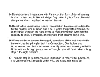 14.Do not confuse Imagination with Fancy, or that form of day dreaming
  in which some people like to indulge. Day dreaming is a form of mental
  dissipation which may lead to mental disaster.

15.Constructive imagination means mental labor, by some considered to
  be the hardest kind of labor, but, if so, it yields the greatest returns, for
  all the great things in life have come to men and women who had the
  capacity to think, to imagine, and to make their dreams come true.

16.When you have become thoroughly conscious of the fact that Mind is
  the only creative principle, that it is Omnipotent, Omniscient and
  Omnipresent, and that you can consciously come into harmony with this
  Omnipotence through your power of thought, you will have taken a long
  step in the right direction.

17.The next step is to place yourself in position to receive this power. As
  it is Omnipresent, it must be within you. We know that this is so
 