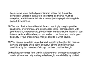 because we know that all power is from within, but it must be
  developed, unfolded, cultivated; in order to do this we must be
  receptive, and this receptivity is acquired just as physical strength is
  gained, by exercise.

18.The law of attraction will certainly and unerringly bring to you the
  conditions, environment, and experiences in life, corresponding with
  your habitual, characteristic, predominant mental attitude. Not what you
  think once in a while when you are in church, or have just read a good
  book, BUT your predominant mental attitude is what counts.

19.You can not entertain weak, harmful, negative thoughts ten hours a
  day and expect to bring about beautiful, strong and harmonious
  conditions by ten minutes of strong, positive, creative thought.

20.Real power comes from within. All power that anybody can possibly
  use is within man, only waiting to be brought into visibility by his first
 