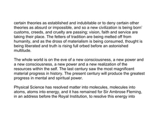 certain theories as established and indubitable or to deny certain other
theories as absurd or impossible, and so a new civilization is being born’
customs, creeds, and cruelty are passing; vision, faith and service are
taking their place. The fetters of tradition are being melted off from
humanity, and as the dross of materialism is being consumed, thought is
being liberated and truth is rising full orbed before an astonished
multitude.

The whole world is on the eve of a new consciousness, a new power and
a new consciousness, a new power and a new realization of the
resources within the self. The last century saw the most magnificent
material progress in history. The present century will produce the greatest
progress in mental and spiritual power.

Physical Science has resolved matter into molecules, molecules into
atoms, atoms into energy, and it has remained for Sir Ambrose Fleming,
in an address before the Royal Institution, to resolve this energy into
 