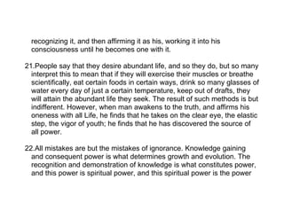recognizing it, and then affirming it as his, working it into his
  consciousness until he becomes one with it.

21.People say that they desire abundant life, and so they do, but so many
  interpret this to mean that if they will exercise their muscles or breathe
  scientifically, eat certain foods in certain ways, drink so many glasses of
  water every day of just a certain temperature, keep out of drafts, they
  will attain the abundant life they seek. The result of such methods is but
  indifferent. However, when man awakens to the truth, and affirms his
  oneness with all Life, he finds that he takes on the clear eye, the elastic
  step, the vigor of youth; he finds that he has discovered the source of
  all power.

22.All mistakes are but the mistakes of ignorance. Knowledge gaining
  and consequent power is what determines growth and evolution. The
  recognition and demonstration of knowledge is what constitutes power,
  and this power is spiritual power, and this spiritual power is the power
 