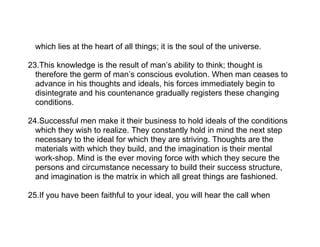 which lies at the heart of all things; it is the soul of the universe.

23.This knowledge is the result of man’s ability to think; thought is
  therefore the germ of man’s conscious evolution. When man ceases to
  advance in his thoughts and ideals, his forces immediately begin to
  disintegrate and his countenance gradually registers these changing
  conditions.

24.Successful men make it their business to hold ideals of the conditions
  which they wish to realize. They constantly hold in mind the next step
  necessary to the ideal for which they are striving. Thoughts are the
  materials with which they build, and the imagination is their mental
  work-shop. Mind is the ever moving force with which they secure the
  persons and circumstance necessary to build their success structure,
  and imagination is the matrix in which all great things are fashioned.

25.If you have been faithful to your ideal, you will hear the call when
 