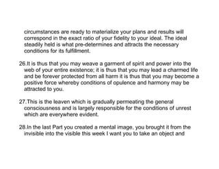 circumstances are ready to materialize your plans and results will
  correspond in the exact ratio of your fidelity to your ideal. The ideal
  steadily held is what pre-determines and attracts the necessary
  conditions for its fulfillment.

26.It is thus that you may weave a garment of spirit and power into the
  web of your entire existence; it is thus that you may lead a charmed life
  and be forever protected from all harm it is thus that you may become a
  positive force whereby conditions of opulence and harmony may be
  attracted to you.

27.This is the leaven which is gradually permeating the general
  consciousness and is largely responsible for the conditions of unrest
  which are everywhere evident.

28.In the last Part you created a mental image, you brought it from the
  invisible into the visible this week I want you to take an object and
 