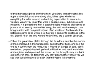 of this marvelous piece of mechanism; you know that although it lies
      apparently oblivious to everything else, it has eyes which see
      everything for miles around, and nothing is permitted to escape its
      watchful vision; you know that while it appears quiet, submissive and
      innocent, it is prepared to hurl a steel projectile weighing thousands of
      pounds at an enemy many miles away; this and much more you can
      bring to mind with comparatively no effort whatever. But how did the
      battleship come to be where it is; how did it come into existence in the
      first place? All of this you want to know if you are a careful observer.

31.   Follow the great steel plates through the foundries, see the thousands
      of men employed in their production; go still further back, and see the
      ore as it comes from the mine, see it loaded on barges or cars, see it
      melted and properly treated; go back still further and see the architect
      and engineers who planned the vessel; let the thought carry you back
      still further in order to determine why they planned the vessel; you will
      see that you are now so far back that the vessel is something
 