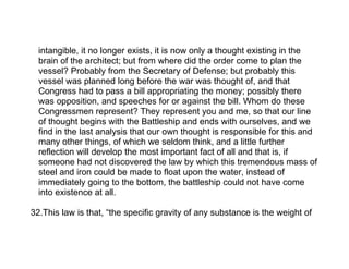 intangible, it no longer exists, it is now only a thought existing in the
  brain of the architect; but from where did the order come to plan the
  vessel? Probably from the Secretary of Defense; but probably this
  vessel was planned long before the war was thought of, and that
  Congress had to pass a bill appropriating the money; possibly there
  was opposition, and speeches for or against the bill. Whom do these
  Congressmen represent? They represent you and me, so that our line
  of thought begins with the Battleship and ends with ourselves, and we
  find in the last analysis that our own thought is responsible for this and
  many other things, of which we seldom think, and a little further
  reflection will develop the most important fact of all and that is, if
  someone had not discovered the law by which this tremendous mass of
  steel and iron could be made to float upon the water, instead of
  immediately going to the bottom, the battleship could not have come
  into existence at all.

32.This law is that, “the specific gravity of any substance is the weight of
 