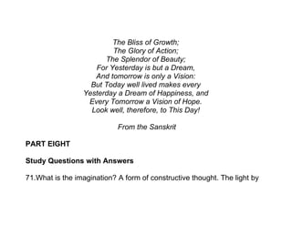 The Bliss of Growth;
                         The Glory of Action;
                       The Splendor of Beauty;
                    For Yesterday is but a Dream,
                    And tomorrow is only a Vision:
                   But Today well lived makes every
                 Yesterday a Dream of Happiness, and
                  Every Tomorrow a Vision of Hope.
                   Look well, therefore, to This Day!

                            From the Sanskrit

PART EIGHT

Study Questions with Answers

71.What is the imagination? A form of constructive thought. The light by
 