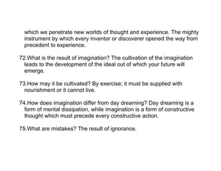 which we penetrate new worlds of thought and experience. The mighty
  instrument by which every inventor or discoverer opened the way from
  precedent to experience.

72.What is the result of imagination? The cultivation of the imagination
  leads to the development of the ideal out of which your future will
  emerge.

73.How may it be cultivated? By exercise; it must be supplied with
  nourishment or it cannot live.

74.How does imagination differ from day dreaming? Day dreaming is a
  form of mental dissipation, while imagination is a form of constructive
  thought which must precede every constructive action.

75.What are mistakes? The result of ignorance.
 