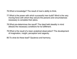 76.What is knowledge? The result of man’s ability to think.

77.What is the power with which successful men build? Mind is the very
  moving force with which they secure the persons and circumstances
  necessary to complete their plans.

78.What pre-determines the result? The ideal held steadily in mind
  attracts the necessary conditions for its fulfillment.

79.What is the result of a keen analytical observation? The development
  of imagination, insight, perception and sagacity.

80.To what do these lead? Opulence and harmony.
 