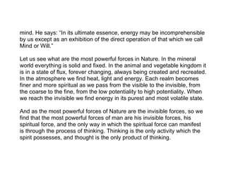 mind. He says: “In its ultimate essence, energy may be incomprehensible
by us except as an exhibition of the direct operation of that which we call
Mind or Will.”

Let us see what are the most powerful forces in Nature. In the mineral
world everything is solid and fixed. In the animal and vegetable kingdom it
is in a state of flux, forever changing, always being created and recreated.
In the atmosphere we find heat, light and energy. Each realm becomes
finer and more spiritual as we pass from the visible to the invisible, from
the coarse to the fine, from the low potentiality to high potentiality. When
we reach the invisible we find energy in its purest and most volatile state.

And as the most powerful forces of Nature are the invisible forces, so we
find that the most powerful forces of man are his invisible forces, his
spiritual force, and the only way in which the spiritual force can manifest
is through the process of thinking. Thinking is the only activity which the
spirit possesses, and thought is the only product of thinking.
 