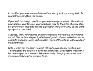 In this Part you may learn to fashion the tools by which you may build for
yourself any condition you desire.

If you wish to change conditions you must change yourself. Your whims,
your wishes, your fancies, your ambitions may be thwarted at every step,
but your inmost thoughts will find expression just as certainly as the plant
springs from the seed.

Suppose, then, we desire to change conditions, how are we to bring this
about? The reply is simple: By the law of growth. Cause and effect are as
absolute and undeviating in the hidden realm of thought as in the world of
material things.

Hold in mind the condition desired; affirm it as an already existing fact.
This indicates the value of a powerful affirmation. By constant repetition it
becomes a part of ourselves. We are actually changing ourselves; are
making ourselves what we want to be.
 