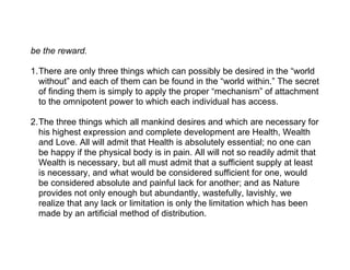 be the reward.

1.There are only three things which can possibly be desired in the “world
  without” and each of them can be found in the “world within.” The secret
  of finding them is simply to apply the proper “mechanism” of attachment
  to the omnipotent power to which each individual has access.

2.The three things which all mankind desires and which are necessary for
  his highest expression and complete development are Health, Wealth
  and Love. All will admit that Health is absolutely essential; no one can
  be happy if the physical body is in pain. All will not so readily admit that
  Wealth is necessary, but all must admit that a sufficient supply at least
  is necessary, and what would be considered sufficient for one, would
  be considered absolute and painful lack for another; and as Nature
  provides not only enough but abundantly, wastefully, lavishly, we
  realize that any lack or limitation is only the limitation which has been
  made by an artificial method of distribution.
 