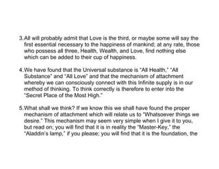 3.All will probably admit that Love is the third, or maybe some will say the
  first essential necessary to the happiness of mankind; at any rate, those
  who possess all three, Health, Wealth, and Love, find nothing else
  which can be added to their cup of happiness.

4.We have found that the Universal substance is “All Health,” “All
  Substance” and “All Love” and that the mechanism of attachment
  whereby we can consciously connect with this Infinite supply is in our
  method of thinking. To think correctly is therefore to enter into the
  “Secret Place of the Most High.”

5.What shall we think? If we know this we shall have found the proper
  mechanism of attachment which will relate us to “Whatsoever things we
  desire.” This mechanism may seem very simple when I give it to you,
  but read on; you will find that it is in reality the “Master-Key,” the
  “Aladdin’s lamp,” if you please; you will find that it is the foundation, the
 
