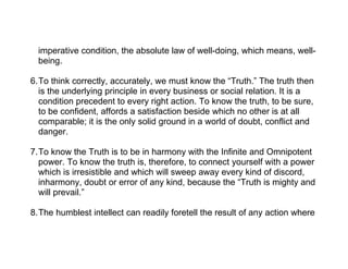 imperative condition, the absolute law of well-doing, which means, well-
  being.

6.To think correctly, accurately, we must know the “Truth.” The truth then
  is the underlying principle in every business or social relation. It is a
  condition precedent to every right action. To know the truth, to be sure,
  to be confident, affords a satisfaction beside which no other is at all
  comparable; it is the only solid ground in a world of doubt, conflict and
  danger.

7.To know the Truth is to be in harmony with the Infinite and Omnipotent
  power. To know the truth is, therefore, to connect yourself with a power
  which is irresistible and which will sweep away every kind of discord,
  inharmony, doubt or error of any kind, because the “Truth is mighty and
  will prevail.”

8.The humblest intellect can readily foretell the result of any action where
 