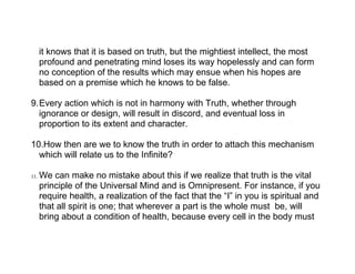 it knows that it is based on truth, but the mightiest intellect, the most
      profound and penetrating mind loses its way hopelessly and can form
      no conception of the results which may ensue when his hopes are
      based on a premise which he knows to be false.

9.Every action which is not in harmony with Truth, whether through
  ignorance or design, will result in discord, and eventual loss in
  proportion to its extent and character.

10.How then are we to know the truth in order to attach this mechanism
  which will relate us to the Infinite?

11.   We can make no mistake about this if we realize that truth is the vital
      principle of the Universal Mind and is Omnipresent. For instance, if you
      require health, a realization of the fact that the “I” in you is spiritual and
      that all spirit is one; that wherever a part is the whole must be, will
      bring about a condition of health, because every cell in the body must
 