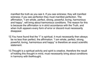 manifest the truth as you see it. If you see sickness; they will manifest
  sickness; if you see perfection they must manifest perfection. The
  affirmation, “I am whole, perfect, strong, powerful, loving, harmonious
  and happy”, will bring about harmonious conditions. The reason for this
  is because the affirmation is in strict accordance with the Truth, and
  when truth appears every form of error or discord must necessarily
  disappear.

12.You have found that the “I” is spiritual, it must necessarily then always
  be no less than perfect, the affirmation. “I am whole, perfect, strong,
  powerful, loving, harmonious and happy” is therefore an exact scientific
  statement.

13.Thought is a spiritual activity and spirit is creative, therefore the result
  of holding this thought in mind, must necessarily bring about conditions
  in harmony with the4hought.
 