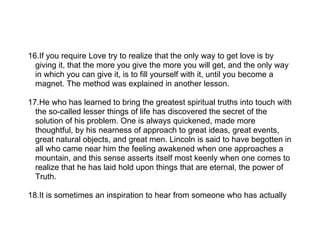 16.If you require Love try to realize that the only way to get love is by
  giving it, that the more you give the more you will get, and the only way
  in which you can give it, is to fill yourself with it, until you become a
  magnet. The method was explained in another lesson.

17.He who has learned to bring the greatest spiritual truths into touch with
  the so-called lesser things of life has discovered the secret of the
  solution of his problem. One is always quickened, made more
  thoughtful, by his nearness of approach to great ideas, great events,
  great natural objects, and great men. Lincoln is said to have begotten in
  all who came near him the feeling awakened when one approaches a
  mountain, and this sense asserts itself most keenly when one comes to
  realize that he has laid hold upon things that are eternal, the power of
  Truth.

18.It is sometimes an inspiration to hear from someone who has actually
 