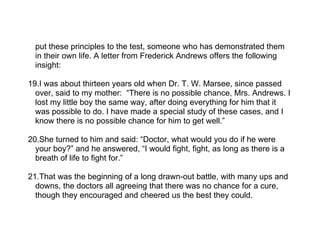 put these principles to the test, someone who has demonstrated them
  in their own life. A letter from Frederick Andrews offers the following
  insight:

19.I was about thirteen years old when Dr. T. W. Marsee, since passed
  over, said to my mother: “There is no possible chance, Mrs. Andrews. I
  lost my little boy the same way, after doing everything for him that it
  was possible to do. I have made a special study of these cases, and I
  know there is no possible chance for him to get well.”

20.She turned to him and said: “Doctor, what would you do if he were
  your boy?” and he answered, “I would fight, fight, as long as there is a
  breath of life to fight for.”

21.That was the beginning of a long drawn-out battle, with many ups and
  downs, the doctors all agreeing that there was no chance for a cure,
  though they encouraged and cheered us the best they could.
 