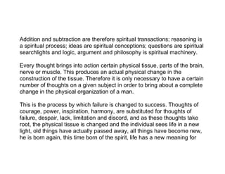 Addition and subtraction are therefore spiritual transactions; reasoning is
a spiritual process; ideas are spiritual conceptions; questions are spiritual
searchlights and logic, argument and philosophy is spiritual machinery.

Every thought brings into action certain physical tissue, parts of the brain,
nerve or muscle. This produces an actual physical change in the
construction of the tissue. Therefore it is only necessary to have a certain
number of thoughts on a given subject in order to bring about a complete
change in the physical organization of a man.

This is the process by which failure is changed to success. Thoughts of
courage, power, inspiration, harmony, are substituted for thoughts of
failure, despair, lack, limitation and discord, and as these thoughts take
root, the physical tissue is changed and the individual sees life in a new
light, old things have actually passed away, all things have become new,
he is born again, this time born of the spirit, life has a new meaning for
 