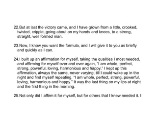 22.But at last the victory came, and I have grown from a little, crooked,
  twisted, cripple, going about on my hands and knees, to a strong,
  straight, well formed man.

23.Now, I know you want the formula, and I will give it to you as briefly
  and quickly as I can.

24.I built up an affirmation for myself, taking the qualities I most needed,
  and affirming for myself over and over again, “I am whole, perfect,
  strong, powerful, loving, harmonious and happy.” I kept up this
  affirmation, always the same, never varying, till I could wake up in the
  night and find myself repeating, “I am whole, perfect, strong, powerful,
  loving, harmonious and happy.” It was the last thing on my lips at night
  and the first thing in the morning.

25.Not only did I affirm it for myself, but for others that I knew needed it. I
 