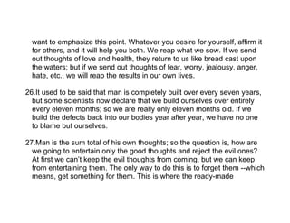 want to emphasize this point. Whatever you desire for yourself, affirm it
  for others, and it will help you both. We reap what we sow. If we send
  out thoughts of love and health, they return to us like bread cast upon
  the waters; but if we send out thoughts of fear, worry, jealousy, anger,
  hate, etc., we will reap the results in our own lives.

26.It used to be said that man is completely built over every seven years,
  but some scientists now declare that we build ourselves over entirely
  every eleven months; so we are really only eleven months old. If we
  build the defects back into our bodies year after year, we have no one
  to blame but ourselves.

27.Man is the sum total of his own thoughts; so the question is, how are
  we going to entertain only the good thoughts and reject the evil ones?
  At first we can’t keep the evil thoughts from coming, but we can keep
  from entertaining them. The only way to do this is to forget them --which
  means, get something for them. This is where the ready-made
 