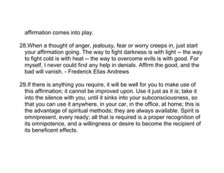 affirmation comes into play.

28.When a thought of anger, jealousy, fear or worry creeps in, just start
  your affirmation going. The way to fight darkness is with light -- the way
  to fight cold is with heat -- the way to overcome evils is with good. For
  myself, I never could find any help in denials. Affirm the good, and the
  bad will vanish. - Frederick Elias Andrews

29.If there is anything you require, it will be well for you to make use of
  this affirmation; it cannot be improved upon. Use it just as it is; take it
  into the silence with you, until it sinks into your subconsciousness, so
  that you can use it anywhere, in your car, in the office, at home; this is
  the advantage of spiritual methods; they are always available. Spirit is
  omnipresent, every ready; all that is required is a proper recognition of
  its omnipotence, and a willingness or desire to become the recipient of
  its beneficent effects.
 