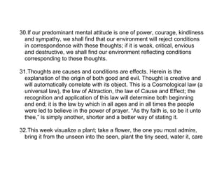 30.If our predominant mental attitude is one of power, courage, kindliness
  and sympathy, we shall find that our environment will reject conditions
  in correspondence with these thoughts; if it is weak, critical, envious
  and destructive, we shall find our environment reflecting conditions
  corresponding to these thoughts.

31.Thoughts are causes and conditions are effects. Herein is the
  explanation of the origin of both good and evil. Thought is creative and
  will automatically correlate with its object. This is a Cosmological law (a
  universal law), the law of Attraction, the law of Cause and Effect; the
  recognition and application of this law will determine both beginning
  and end; it is the law by which in all ages and in all times the people
  were led to believe in the power of prayer. “As thy faith is, so be it unto
  thee,” is simply another, shorter and a better way of stating it.

32.This week visualize a plant; take a flower, the one you most admire,
  bring it from the unseen into the seen, plant the tiny seed, water it, care
 