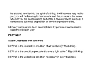 be enabled to enter into the spirit of a thing; it will become very real to
  you; you will be learning to concentrate and the process is the same,
  whether you are concentrating on health, a favorite flower, an ideal, a
  complicated business proposition or any other problem of life.

34.Every success has been accomplished by persistent concentration
  upon the object in view.

PART NINE

Study Questions with Answers

81.What is the imperative condition of all well-being? Well doing.

82.What is the condition precedent to every right action? Right thinking.

83.What is the underlying condition necessary in every business
 