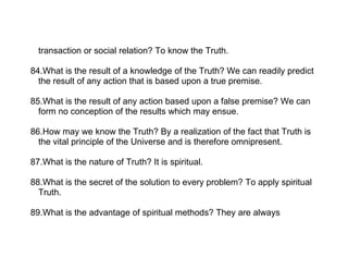 transaction or social relation? To know the Truth.

84.What is the result of a knowledge of the Truth? We can readily predict
  the result of any action that is based upon a true premise.

85.What is the result of any action based upon a false premise? We can
  form no conception of the results which may ensue.

86.How may we know the Truth? By a realization of the fact that Truth is
  the vital principle of the Universe and is therefore omnipresent.

87.What is the nature of Truth? It is spiritual.

88.What is the secret of the solution to every problem? To apply spiritual
  Truth.

89.What is the advantage of spiritual methods? They are always
 
